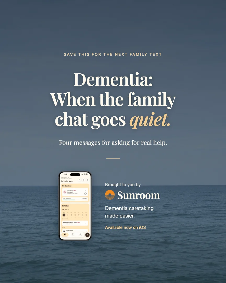 SAVE THIS FOR THE NEXT FAMILY TEXT
Dementia:
When the family
chat goes quiet.
Four messages for asking for real help.
Brought to you by
Sunroom
Dementia caretaking
made easier.
Available now on iOS