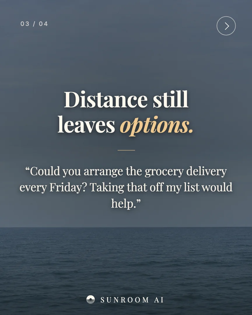 03 / 04
Distance still
leaves options.
“Could you arrange the grocery delivery every Friday? Taking that off my list would help.”
SUNROOM AI